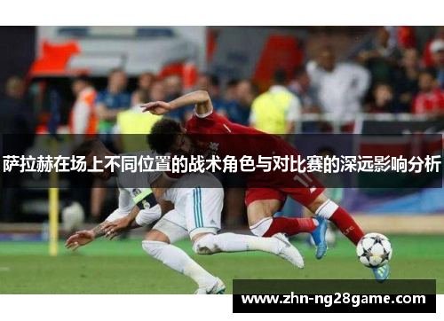萨拉赫在场上不同位置的战术角色与对比赛的深远影响分析 萨拉赫在场上不同位置的战术角色与对比赛的深远影响分析